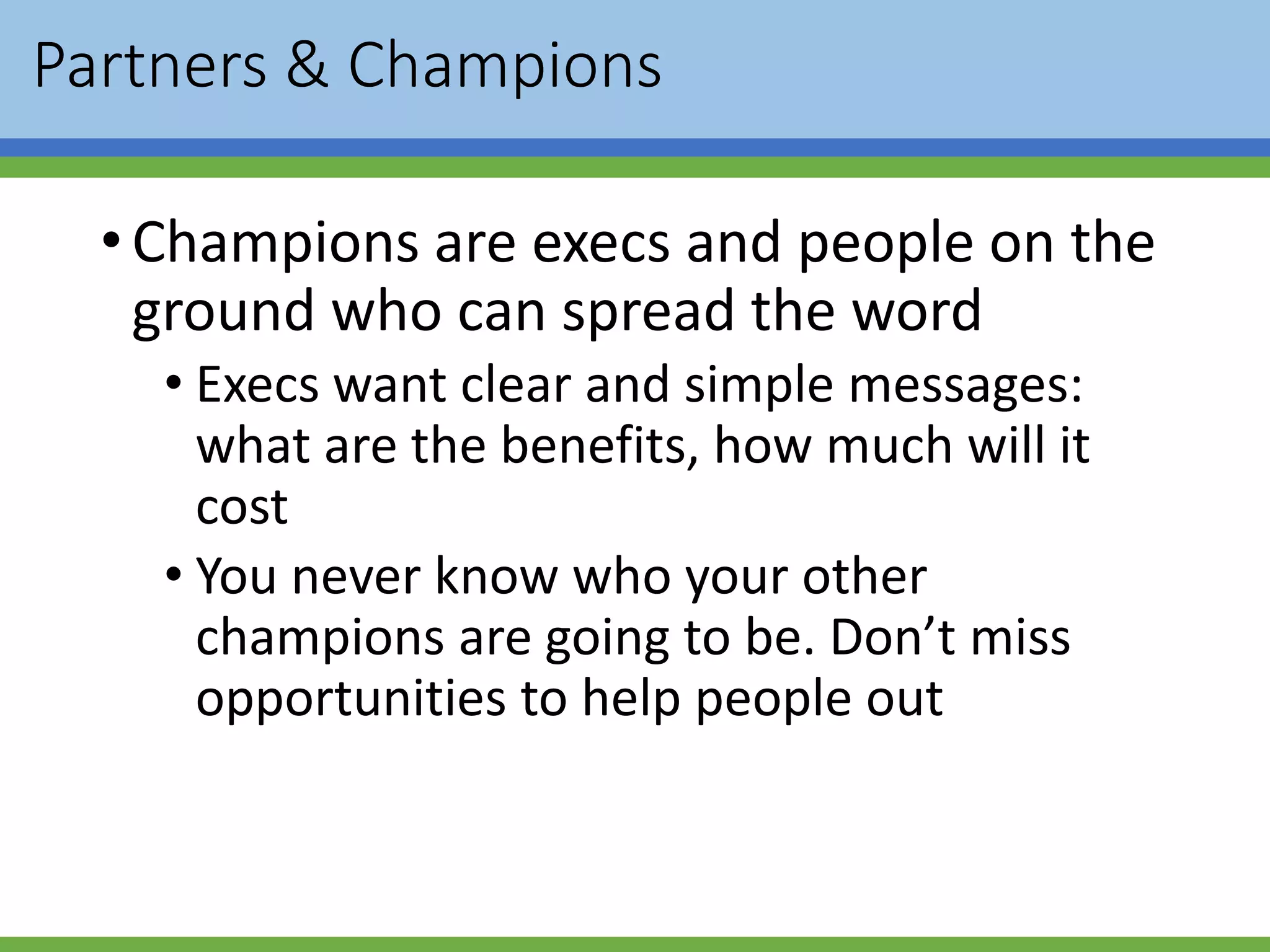 Partners & Champions
•Champions are execs and people on the
ground who can spread the word
• Execs want clear and simple messages:
what are the benefits, how much will it
cost
• You never know who your other
champions are going to be. Don’t miss
opportunities to help people out
 
