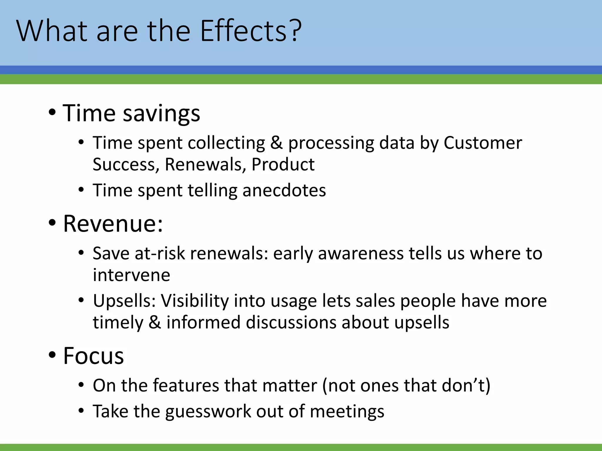 What are the Effects?
• Time savings
• Time spent collecting & processing data by Customer
Success, Renewals, Product
• Time spent telling anecdotes
• Revenue:
• Save at-risk renewals: early awareness tells us where to
intervene
• Upsells: Visibility into usage lets sales people have more
timely & informed discussions about upsells
• Focus
• On the features that matter (not ones that don’t)
• Take the guesswork out of meetings
 