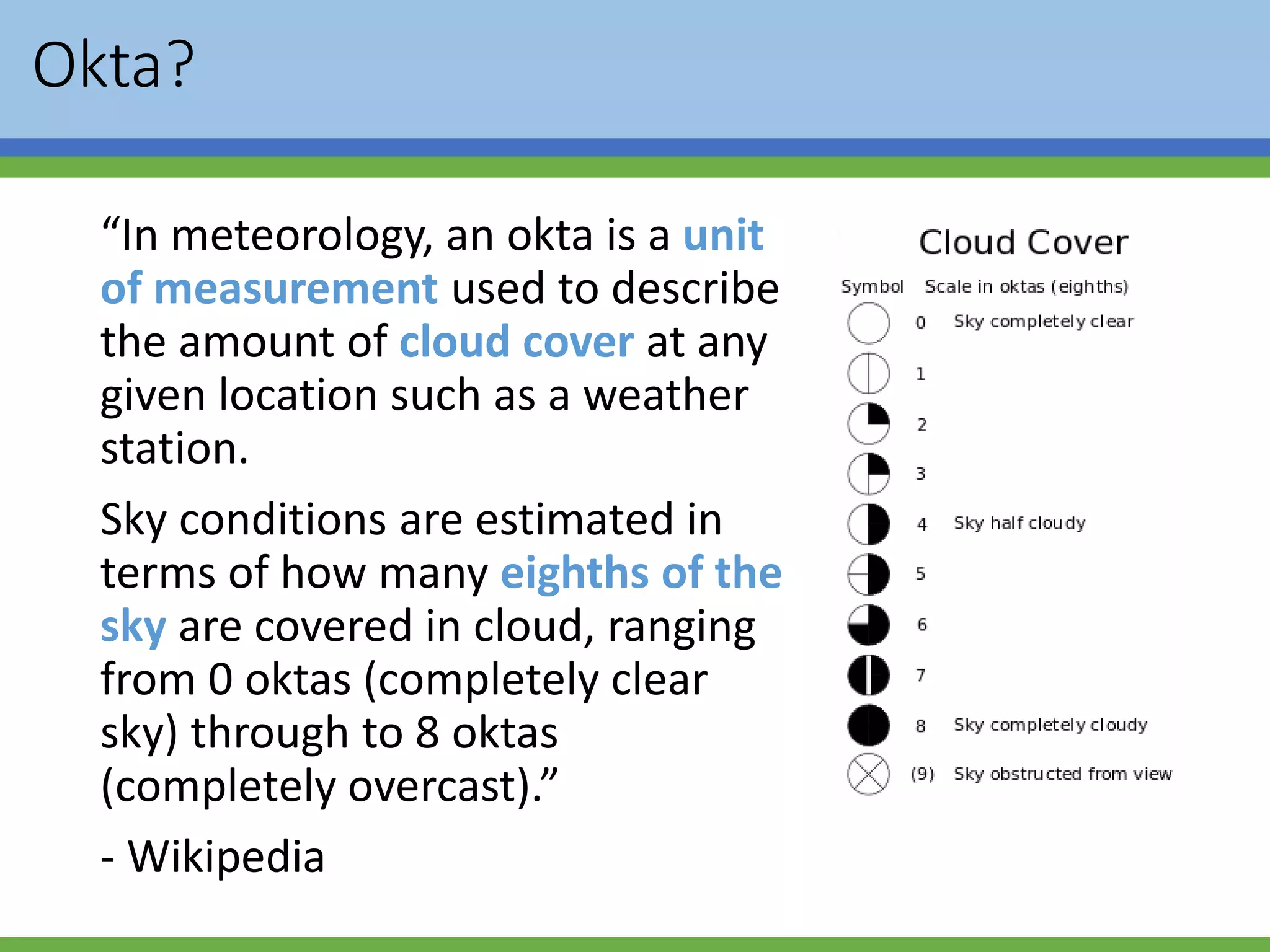 Okta?
“In meteorology, an okta is a unit
of measurement used to describe
the amount of cloud cover at any
given location such as a weather
station.
Sky conditions are estimated in
terms of how many eighths of the
sky are covered in cloud, ranging
from 0 oktas (completely clear
sky) through to 8 oktas
(completely overcast).”
- Wikipedia
 