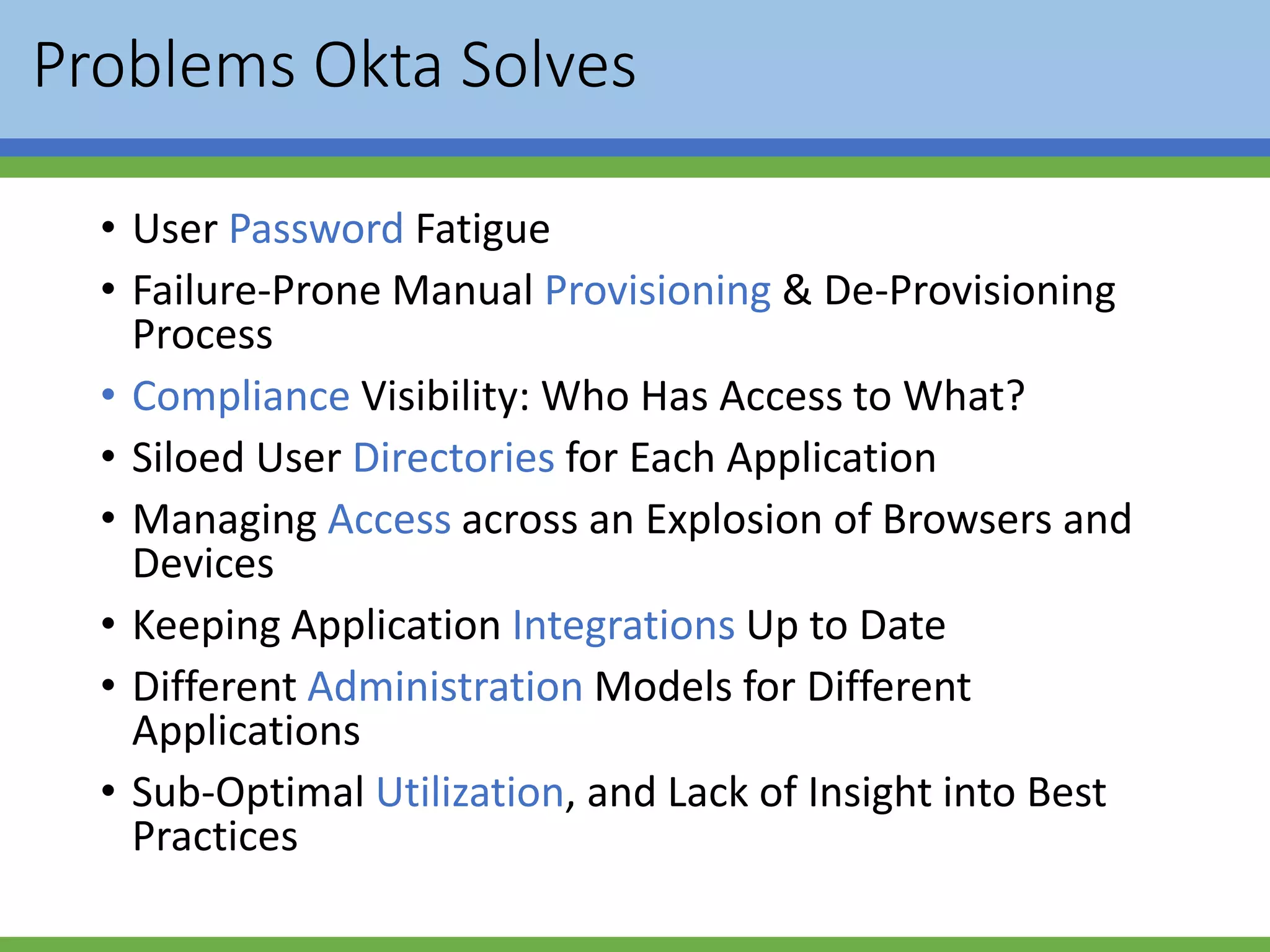 Problems Okta Solves
• User Password Fatigue
• Failure-Prone Manual Provisioning & De-Provisioning
Process
• Compliance Visibility: Who Has Access to What?
• Siloed User Directories for Each Application
• Managing Access across an Explosion of Browsers and
Devices
• Keeping Application Integrations Up to Date
• Different Administration Models for Different
Applications
• Sub-Optimal Utilization, and Lack of Insight into Best
Practices
 