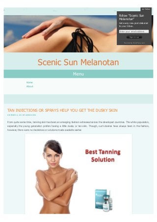Follow

Follow “Scenic Sun
Melanotan”
Get every new post delivered
to your Inbox.
Enter your email address
Sign me up
Powered by WordPress.com

Scenic Sun Melanotan
Menu
Home
About

TAN INJECTIONS OR SPRAYS HELP YOU GET THE DUSKY SKIN
DECEMBER 12, 2013 BY ADDISON RED

From quite some time, tanning skin has been an emerging fashion witnessed across the developed countries. The white population,
especially the young generation prefers having a little dusky or tan skin. Though, such desires have always been in the fashion,
however, there were no medicines or solutions made available earlier.

 
