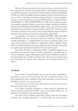 125VÉRTICES, Campos dos Goytacazes/RJ, v. 13, n. 3, p. 117-128, set./dez. 2011
Quantificação dos Teores de Taninos e Fenóis Totais e Avaliação da Atividade Antioxidante dos Frutos de Aroeira
Observa-se baixa concentração de fenóis totais nos frutos e cascas de aroeira. Um
fator responsável por essa baixa concentração pode ser a metodologia de extração, que
é um fator limitante para a observação do conteúdo fenólico das plantas (AGOSTINI-
COSTA et al., 2003). Em trabalhos anteriores, quando se compara o fruto da aroeira com
um outro fruto, considerado como fonte de compostos fenólicos, como por exemplo, o
morango, o mesmo se apresenta com uma quantidade inferior de compostos fenólicos
(DEGÁSPARI et al., 2005; CORDENUNSI et al., 2002). Porém, quando se compara
a quantidade de compostos fenólicos a partir de um trabalho realizado com diferentes
tipos de grãos (ZIELINSKI; KOZLOWSKA, 2000), verifica-se que os frutos da aroeira
apresentam uma quantidade de compostos fenólicos mais elevada. Sendo assim, pode-
se considerar o fruto da aroeira como uma fonte intermediária de compostos fenólicos,
superior à maioria dos grãos encontrados, porém inferior a alguns frutos.
Esse resultado é corroborado com trabalhos (OLIVEIRA, 2000; ZIELNSKI;
KOZLOWSKA, 2000) que demonstram que não há nenhuma correlação entre a
atividade antioxidante e o conteúdo fenólico de extratos de diferentes plantas. Esse
mesmo fato foi relatado por Kahkonen e colaboradores (1999) e Maillard e Berset
(1995). Isso indica que podem existir outras substâncias, além das fenólicas, que podem
estar agindo como sequestradoras de radicais livres nesta espécie vegetal.
De acordo com Moure e colaboradores (2001), os polifenóis poliméricos são
antioxidantes mais potentes do que os fenólicos monoméricos. Isto significa que os
taninos condensados e gálicos (hidrolisáveis) possuem maior habilidade antioxidante.
É possível também que a atividade antioxidante observada no extrato metanólico possa
estar relacionada com inúmeras outras substâncias, além das fenólicas presentes no
extrato.
Conclusão
Neste trabalho foi possível observar que os teores de taninos condensados se
concentram nas cascas dos frutos de aroeira, visto que os resultados das cascas e dos
frutos apresentaram valores semelhantes. Não foram detectados os teores de taninos
hidrolisáveis nos frutos e nas cascas de aroeira.
Com relação ao teor de fenóis totais, eles também se concentram nas cascas dos
frutos de aroeira em baixa concentração.
Com relação à atividade antioxidante, o extrato metanólico apresentou um
potente sequestro do radical livre DPPH, o que em tese poderia justificar seu uso
popular como antioxidante e possível alimento funcional.
De acordo com os resultados apresentados, observa-se que não há nenhuma
correlação entre a atividade antioxidante e o conteúdo fenólico dos frutos de aroeira.
 