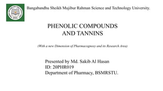 Presented by Md. Sakib Al Hasan
ID: 20PHR019
Department of Pharmacy, BSMRSTU.
Bangabandhu Sheikh Mujibur Rahman Science and Technology University.
PHENOLIC COMPOUNDS
AND TANNINS
(With a new Dimension of Pharmacognosy and its Research Area)
 
