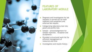FEATURES OF
LABORATORY MODULE
 Diagnosis and investigation for lab
requests is carried out for both
inpatient and outpatient and
external lab request.
 Categorizing laboratory test into
panel and profile test.
 Sample - acknowledgement for
sample rejection, reception and
acceptance.
 Provided a structured work list for
efficient management of
resources and time
 Investigation and results history
 