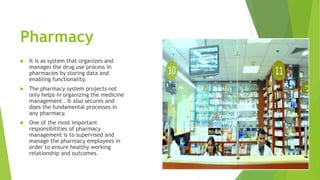 Pharmacy
 It is as system that organizes and
manages the drug use process in
pharmacies by storing data and
enabling functionality.
 The pharmacy system projects not
only helps in organizing the medicine
management . It also secures and
does the fundamental processes in
any pharmacy.
 One of the most important
responsibilities of pharmacy
management is to supervised and
manage the pharmacy employees in
order to ensure healthy working
relationship and outcomes.
 