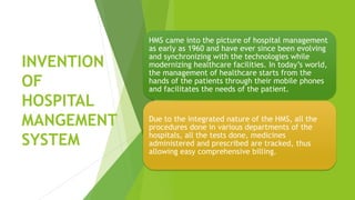 INVENTION
OF
HOSPITAL
MANGEMENT
SYSTEM
HMS came into the picture of hospital management
as early as 1960 and have ever since been evolving
and synchronizing with the technologies while
modernizing healthcare facilities. In today’s world,
the management of healthcare starts from the
hands of the patients through their mobile phones
and facilitates the needs of the patient.
Due to the integrated nature of the HMS, all the
procedures done in various departments of the
hospitals, all the tests done, medicines
administered and prescribed are tracked, thus
allowing easy comprehensive billing.
 