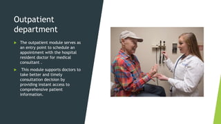 Outpatient
department
 The outpatient module serves as
an entry point to schedule an
appointment with the hospital
resident doctor for medical
consultant .
 This module supports doctors to
take better and timely
consultation decision by
providing instant access to
comprehensive patient
information.
 