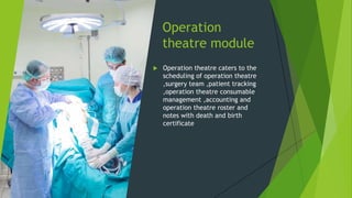 Operation
theatre module
 Operation theatre caters to the
scheduling of operation theatre
,surgery team ,patient tracking
,operation theatre consumable
management ,accounting and
operation theatre roster and
notes with death and birth
certificate
 