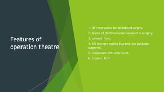 Features of
operation theatre
 1. OT reservation for scheduled surgery.
 2. Teams of doctors/nurses involved in surgery.
 3. consent form.
 4. Bill charges posting [surgery and package
surgeries].
 5. Consultant instructor in ot.
 6. Consent form
 