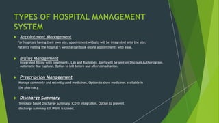 TYPES OF HOSPITAL MANAGEMENT
SYSTEM
 Appointment Management
For hospitals having their own site, appointment widgets will be integrated onto the site.
Patients visiting the hospital’s website can book online appointments with ease.
 Billing Management
Integrated Billing with treatments, Lab and Radiology. Alerts will be sent on Discount Authorization.
Automatic due capture, Option to bill before and after consultation.
 Prescription Management
Manage commonly and recently used medicines. Option to show medicines available in
the pharmacy.
 Discharge Summary
Template based Discharge Summary. ICD10 integration. Option to prevent
discharge summary till IP bill is closed.
 