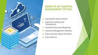 BENEFITS OF HOSPITAL
MANAGEMENT SYSTEM
 Easy patient data retrieval
 Improved visibility and
Transparency
 Streamline Accurate Reporting
 Improved Management Visibility
 Ease to Access System Facilities
 Cost effective
 