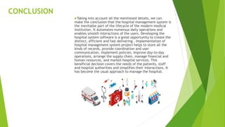 CONCLUSION
Taking into account all the mentioned details, we can
make the conclusion that the hospital management system is
the inevitable part of the lifecycle of the modern medical
institution. It automates numerous daily operations and
enables smooth interactions of the users. Developing the
hospital system software is a great opportunity to create the
distinct, efficient and fast delivering . Implementation of
hospital management system project helps to store all the
kinds of records, provide coordination and user
communication, implement policies, improve day-to-day
operations, arrange the supply chain, manage financial and
human resources, and market hospital services. This
beneficial decision covers the needs of the patients, staff
and hospital authorities and simplifies their interactions. It
has become the usual approach to manage the hospital.
 