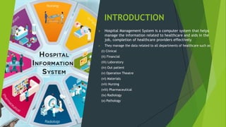 INTRODUCTION
 Hospital Management System is a computer system that helps
manage the information related to healthcare and aids in the
job, completion of healthcare providers effectively.
 They manage the data related to all departments of healthcare such as
(i) Clinical
(ii) Financial
(iii) Laboratory
(iv) Out patient
(v) Operation Theatre
(vi) Materials
(vii) Nursing
(viii) Pharmaceutical
(ix) Radiology
(x) Pathology
 