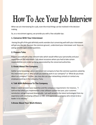 When we are interviewing for a job, even the trivial things can be involved in the decision
making.
So, as a recruitment agency, we provide you with a few valuable tips:
1. Converse With Your Interviewer
Having the gift of the gab definitely works wonders but conversing well with your interviewer
will get you the job. Discover the common ground , understand your interviewer and focus on
asking sensible open-ended questions.
2. Prepare Tales
Prepare yourself with a few relevant tales which would reflect your personality and your
capabilities on the interviewer. Talk about occasions where you had to take certain
responsibilities and ended up being appreciated by the concerned authorities.
3. Know About The Company
Gather some knowledge about the concerned company to face the common questions asked by
the interviewer such as 'Why would you want to work in our company?' or 'What do you know
about our company?' Further, you may also use your networking contacts or contact any
employee working in the company, if any.
4. Talk With Reference To The Company
Make a match between your expertise and the company's requirement. For instance , “I
noticed that when you implemented a new software system last year, your customer
satisfaction ratings improved dramatically. I am well versed in the latest technologies from my
experience with developing software at ABC, and appreciate a company who strives to be a
leader in its industry.”
5.Know About Your Work History
 