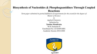 Biosynthesis of Nucleotides & Phosphoguanidines Through Coupled
Reactions
Term paper submitted in partial fulfilment of requirements for the award for the degree of
Master of Science
in
Applied Chemistry
Submitted by
Tanisha Mendiratta
M.Sc Semester II
Enrollment No: A51650918001
Academic Session 2018-2020
April 2019
 