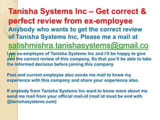 Tanisha Systems Inc – Get correct &
perfect review from ex-employee
Anybody who wants to get the correct review
of Tanisha Systems Inc, Please me a mail at
 satishmishra.tanishasystems@gmail.co
I am ex-employee of Tanisha Systems Inc and I’ll be happy to give
 m
you the correct review of this company, So that you’ll be able to take
the informed decision before joining this company

Past and current employee also sends me mail to know my
experience with this company and share your experience also.

If anybody from Tanisha Systems Inc want to know more about me
send me mail from your official mail-id (mail id must be end with
@tanishasystems.com)
 
