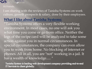 Hi Friends,
I am sharing with the reviews of Tanisha Systems on work
culture, growth prospects & salary, done by their employees.
What I like about Tanisha Systems:
“Tanisha Systems offers a very flexible working
environment. In most cases, no one will ask you
what time you come or go from office. Neither the
logs of the swipe card will be analyzed to take some
action against you in normal circumstances. In
special circumstances, the company can even allow
you to work from home. No blocking of internet or
phones. All in all, you are "not" working in a jail. It
has a wealth of knowledge..... "
 
