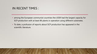 IN RECENT TIMES :
• among the European communist countries the USSR had the largest capacity for
SCP production with at least 86 plants in operation using different substrates.
• To date, a profusion of reports about SCP production has appeared in the
scientific literature.
 