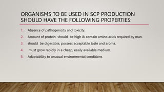 ORGANISMS TO BE USED IN SCP PRODUCTION
SHOULD HAVE THE FOLLOWING PROPERTIES:
1. Absence of pathogenicity and toxicity.
2. Amount of protein should be high & contain amino acids required by man.
3. should be digestible, possess acceptable taste and aroma.
4. must grow rapidly in a cheap, easily available medium.
5. Adaptability to unusual environmental conditions
 