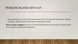 PROBLEMS RELATED WITH SCP :
• many developing countries, lack the expertise and/or the financial resources to develop
the highly capital intensive fermentation industries involved.
Short-coming bridged by the use of improvised fermenters and recovery methods which
do not require sophisticated equipment.
 