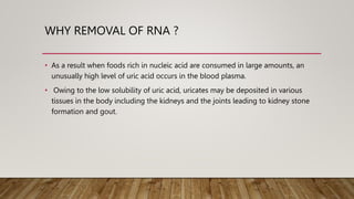 WHY REMOVAL OF RNA ?
• As a result when foods rich in nucleic acid are consumed in large amounts, an
unusually high level of uric acid occurs in the blood plasma.
• Owing to the low solubility of uric acid, uricates may be deposited in various
tissues in the body including the kidneys and the joints leading to kidney stone
formation and gout.
 