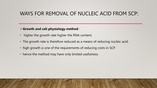 WAYS FOR REMOVAL OF NUCLEIC ACID FROM SCP:
Growth and cell physiology method :
• higher the growth rate higher the RNA content.
• The growth rate is therefore reduced as a means of reducing nucleic acid.
• high growth is one of the requirements of reducing costs in SCP.
• hence the method may have only limited usefulness.
 