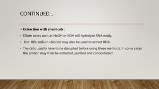 CONTINUED…
Extraction with chemicals :
• Dilute bases such as NaOH or KOH will hydrolyze RNA easily.
• Hot 10% sodium chloride may also be used to extract RNA.
• The cells usually have to be disrupted before using these methods. In some cases
the protein may then be extracted, purified and concentrated.
 