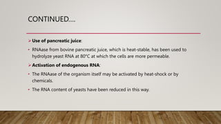 CONTINUED….
Use of pancreatic juice:
• RNAase from bovine pancreatic juice, which is heat-stable, has been used to
hydrolyze yeast RNA at 80°C at which the cells are more permeable.
Activation of endogenous RNA:
• The RNAase of the organism itself may be activated by heat-shock or by
chemicals.
• The RNA content of yeasts have been reduced in this way.
 