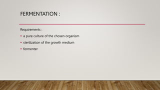 FERMENTATION :
Requirements :
 a pure culture of the chosen organism
 sterilization of the growth medium
 fermenter
 