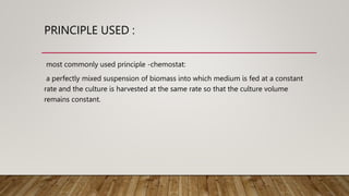 PRINCIPLE USED :
most commonly used principle -chemostat:
a perfectly mixed suspension of biomass into which medium is fed at a constant
rate and the culture is harvested at the same rate so that the culture volume
remains constant.
 