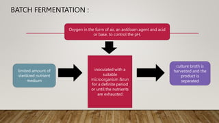 BATCH FERMENTATION :
limited amount of
sterilized nutrient
medium
inoculated with a
suitable
microorganism &run
for a definite period
or until the nutrients
are exhausted
culture broth is
harvested and the
product is
separated
Oxygen in the form of air, an antifoam agent and acid
or base, to control the pH,
 