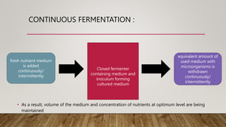 CONTINUOUS FERMENTATION :
• As a result, volume of the medium and concentration of nutrients at optimum level are being
maintained
Closed fermenter
containing medium and
inoculum forming
cultured medium
fresh nutrient medium
is added
continuously/
intermittently
equivalent amount of
used medium with
microorganisms is
withdrawn
continuously/
intermittently
 