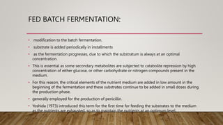 FED BATCH FERMENTATION:
• modification to the batch fermentation.
• substrate is added periodically in installments
• as the fermentation progresses, due to which the substratum is always at an optimal
concentration.
• This is essential as some secondary metabolites are subjected to catabolite repression by high
concentration of either glucose, or other carbohydrate or nitrogen compounds present in the
medium.
• For this reason, the critical elements of the nutrient medium are added in low amount in the
beginning of the fermentation and these substrates continue to be added in small doses during
the production phase.
• generally employed for the production of penicillin.
• Yoshida (1973) introduced this term for the first time for feeding the substrates to the medium
as the nutrients are exhausted, so as to maintain the nutrients at an optimum level.
 