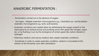ANAEROBIC FERMENTATION :
• fermentation carried out in the absence of oxygen.
• two types : obligate anaerobic microorganisms e.g., Clostridium sp. and facultative
anaerobic microorganisms e.g., lactic acid bacteria.
• Anaerobic conditions are created either by withdrawing the oxygen present in the
head space by an exhaust pump and pumping some inert gases like nitrogen, argon
etc. or by flushing it out, by the emergence of certain gases like carbon dioxide or
hydrogen
• Stationary medium and viscous medium also creates anaerobic conditions.
• Sometimes in order to create anaerobic condition, medium is inoculated at the
bottom of the fermenter soon after sterilization.
 