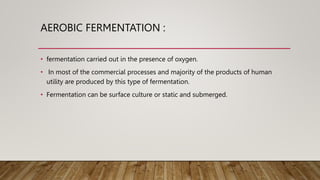 AEROBIC FERMENTATION :
• fermentation carried out in the presence of oxygen.
• In most of the commercial processes and majority of the products of human
utility are produced by this type of fermentation.
• Fermentation can be surface culture or static and submerged.
 