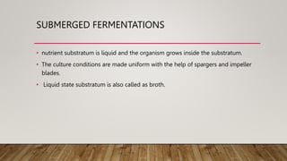 SUBMERGED FERMENTATIONS
• nutrient substratum is liquid and the organism grows inside the substratum.
• The culture conditions are made uniform with the help of spargers and impeller
blades.
• Liquid state substratum is also called as broth.
 