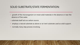 SOLID SUBSTRATE/STATE FERMENTATION:
• growth of the microorganism on moist solid materials in the absence or near the
absence of free water.
• substrate itself acts as carbon source.
• employs a natural substrate as above or an inert substrate used as solid support.
• normally many step process involving.
 