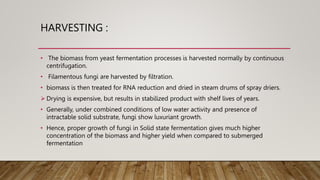HARVESTING :
• The biomass from yeast fermentation processes is harvested normally by continuous
centrifugation.
• Filamentous fungi are harvested by filtration.
• biomass is then treated for RNA reduction and dried in steam drums of spray driers.
 Drying is expensive, but results in stabilized product with shelf lives of years.
• Generally, under combined conditions of low water activity and presence of
intractable solid substrate, fungi show luxuriant growth.
• Hence, proper growth of fungi in Solid state fermentation gives much higher
concentration of the biomass and higher yield when compared to submerged
fermentation
 