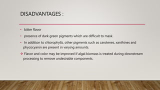 DISADVANTAGES :
• bitter flavor
• presence of dark green pigments which are difficult to mask.
• In addition to chlorophylls, other pigments such as carotenes, xanthines and
phycocyanin are present in varying amounts.
 Flavor and color may be improved if algal biomass is treated during downstream
processing to remove undesirable components.
 