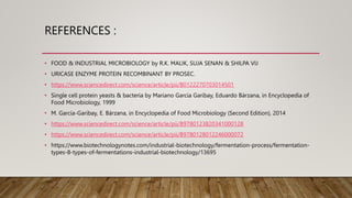 REFERENCES :
• FOOD & INDUSTRIAL MICROBIOLOGY by R.K. MALIK, SUJA SENAN & SHILPA VIJ
• URICASE ENZYME PROTEIN RECOMBINANT BY PROSEC.
• https://www.sciencedirect.com/science/article/pii/B0122270703014501
• Single cell protein yeasts & bacteria by Mariano García Garibay, Eduardo Bárzana, in Encyclopedia of
Food Microbiology, 1999
• M. García-Garibay, E. Bárzana, in Encyclopedia of Food Microbiology (Second Edition), 2014
• https://www.sciencedirect.com/science/article/pii/B9780123820341000128
• https://www.sciencedirect.com/science/article/pii/B9780128012246000072
• https://www.biotechnologynotes.com/industrial-biotechnology/fermentation-process/fermentation-
types-8-types-of-fermentations-industrial-biotechnology/13695
 