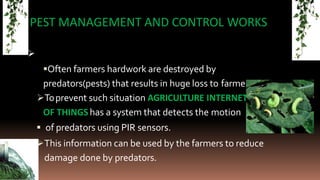 
PEST MANAGEMENT AND CONTROL WORKS
Often farmers hardwork are destroyed by
predators(pests) that results in huge loss to farmers.
Toprevent such situation AGRICULTURE INTERNET
OF THINGS has a system that detects the motion
 of predators using PIR sensors.
This information can be used by the farmers to reduce
damage done by predators.
 
