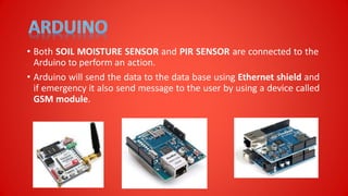 • Both SOIL MOISTURE SENSOR and PIR SENSOR are connected to the
Arduino to perform an action.
• Arduino will send the data to the data base using Ethernet shield and
if emergency it also send message to the user by using a device called
GSM module.
 