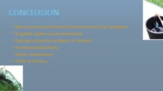 • We can predict soil moisture level and motion of predators.
• Irrigation system can be monitored .
• Damage caused by predators is reduced.
• Increased productivity.
• Water conservation.
• Profit to farmers.
 