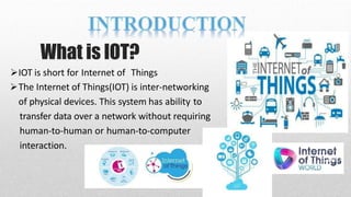 What is IOT?
IOT is short for Internet of Things
The Internet of Things(IOT) is inter-networking
of physical devices. This system has ability to
transfer data over a network without requiring
human-to-human or human-to-computer
interaction.
 