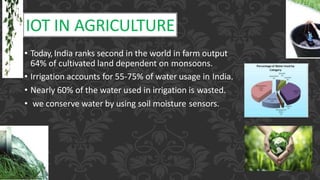 IOT IN AGRICULTURE
• Today, India ranks second in the world in farm output
64% of cultivated land dependent on monsoons.
• Irrigation accounts for 55-75% of water usage in India.
• Nearly 60% of the water used in irrigation is wasted.
• we conserve water by using soil moisture sensors.
 