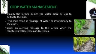 • Usually the farmer pumps the water more or less to
cultivate the land.
• This may result in wastage of water or insufficiency to
the crops.
• sends an alerting message to the farmer when the
moisture level increases or decreases.
CROP WATER MANAGEMENT
 
