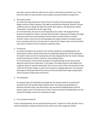lean others and were often the influencers for others in their family and friends’ circle. They
    know from where to shop and what to buy in jewelry, also had confidence to experiment.

2. The sanction seeker
- As a bride: She along with parents’ choice of store for jewelry. She participated in selecting
   designs, with her mother’s guidance. She might occasionally like something “different” but was
   unlikely to insist on a design she liked if her mother didn’t approve. She believed her mother
   “know better” and wanted to do the “right” thing.
- As a married woman, she stuck to stores frequently by her mother. She shopped with her
   husband and sought her mother’s and other family members’ endorsement of design. She might
   experiment with stores recommended by friends if there are endorsed by her husband.
- As Bride’s mother: by the time she had developed store loyalty, however this loyalty is based
   less on conviction and more on the fact that it is what she has “always” done, and was therefore
   more open to influence from her husband or significant others.

3. The balancer
- As a bride, the balancer was sensitive to the ritualistic significance of wedding jewelry, and
   respected her mother’s wishes to buy what was traditionally appropriate. She went along with
   her mother’s choice of store for most jewelry and chose design jointly with her mother, allowing
   herself to be led by her mother’s choice for a few traditional pieces.
- As a married woman, she was driven by design in her jewelry buying, but was also practical
   about the need to ensure” good value” in her jewelry. She might choose her own designs, but
   sought the advice of “someone who knows” when it came to store choice. She was drawn to the
   modernity of Tanishq’s designs, as well as stores’ glamrous shopping experience. Her sustained
   patronage of Tanishq was based on the reassurance the provided brand image on gold quality
   and her husband’s endorsement of the brand.

4. The individualist

    As a jewelry buyer, the individualist was design led, the concept of jewelry as wealth didn’t
    resonate for her. She wanted modern jewelry to wear. She usually wore gold jewelry or
    diamonds and other stones. She often had her own way with the wedding jewelry, with her
    parents support, even if her choice was not theirs. She was attracted to branded jewelry, for the
    modernity of designs as well as its contemporary image.



5. The uninvolved conformist

In terms of buying jewelry, she was purely led by her parents’, husband or in-laws’ deicisions. She as
minimal involvement in jewelry purchase and her opinion was neither sought nor offered.
 