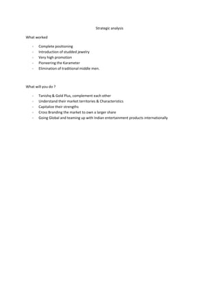 Strategic analysis

What worked

   -   Complete positioning
   -   Introduction of studded jewelry
   -   Very high promotion
   -   Pioneering the Karameter
   -   Elimination of traditional middle men.



What will you do ?

   -   Tanishq & Gold Plus, complement each other
   -   Understand their market territories & Characteristics
   -   Capitalize their strengths
   -   Cross Branding the market to own a larger share
   -   Going Global and teaming up with Indian entertainment products internationally
 