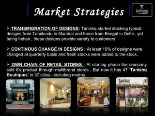 Market Strategies
 TRANSMIGRATION OF DESIGNS: Tanishq started stocking typical
designs from Tamilnadu in Mumbai and those from Bengal in Delhi . yet
being Indian , these designs provide variety to customers.
 CONTINOUS CHANGE IN DESIGNS : At least 10% of designs were
changed at quarterly basis and fresh stocks were added to the stock.
 OWN CHAIN OF RETAIL STORES : At starting phase the company
sold it’s product through multibrand stores . But now it has 47 ‘Tanishq
Boutiques’ in 37 cities –including metros.
 