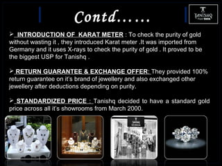 Contd……
 INTRODUCTION OF KARAT METER : To check the purity of gold
without wasting it , they introduced Karat meter .It was imported from
Germany and it uses X-rays to check the purity of gold . It proved to be
the biggest USP for Tanishq .
 RETURN GUARANTEE & EXCHANGE OFFER: They provided 100%
return guarantee on it’s brand of jewellery and also exchanged other
jewellery after deductions depending on purity.
 STANDARDIZED PRICE : Tanishq decided to have a standard gold
price across all it’s showrooms from March 2000.
 